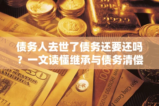 济南债务人去世了债务还要还吗？一文读懂继承与债务清偿