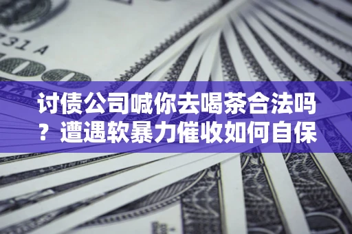 济南讨债公司喊你去喝茶合法吗？遭遇软暴力催收如何自保？